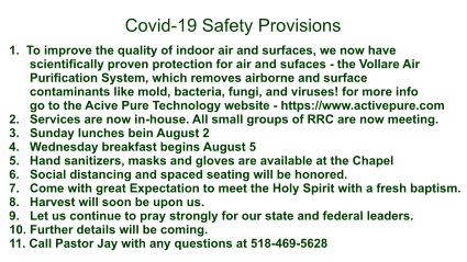 1.  To improve the quality of indoor air and surfaces, we now have       scientifically proven protection for air and sufaces - the Vollare Air        Purification System, which removes airborne and surface        contaminants like mold, bacteria, fungi, and viruses! for more info       go to the Acive Pure Technology website - https://www.activepure.com 2.   Services are now in-house. All small groups of RRC are now meeting. 3.   Sunday lunches bein August 2 4.   Wednesday breakfast begins August 5 5.   Hand sanitizers, masks and gloves are available at the Chapel 6.   Social distancing and spaced seating will be honored. 7.   Come with great Expectation to meet the Holy Spirit with a fresh baptism. 8.   Harvest will soon be upon us. 9.   Let us continue to pray strongly for our state and federal leaders. 10. Further details will be coming. 11. Call Pastor Jay with any questions at 518-469-5628    Covid-19 Safety Provisions