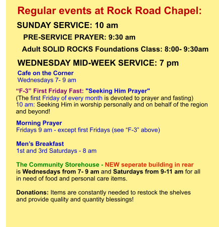 Morning Prayer  Fridays 9 am - except first Fridays (see “F-3” above)  Men’s Breakfast 1st and 3rd Saturdays - 8 am  The Community Storehouse - NEW seperate building in rear is Wednesdays from 7- 9 am and Saturdays from 9-11 am for all  in need of food and personal care items.    Donations: Items are constantly needed to restock the shelves  and provide quality and quantity blessings!         “F-3” First Friday Fast: "Seeking Him Prayer"  (The first Friday of every month is devoted to prayer and fasting)  10 am: Seeking Him in worship personally and on behalf of the region  and beyond!             Adult SOLID ROCKS Foundations Class: 8:00- 9:30am Cafe on the Corner Wednesdays 7- 9 am PRE-SERVICE PRAYER: 9:30 am   SUNDAY SERVICE: 10 am    Regular events at Rock Road Chapel: WEDNESDAY MID-WEEK SERVICE: 7 pm