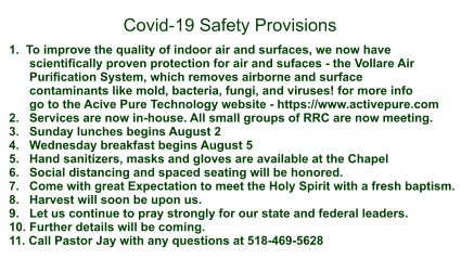 1.  To improve the quality of indoor air and surfaces, we now have       scientifically proven protection for air and sufaces - the Vollare Air        Purification System, which removes airborne and surface        contaminants like mold, bacteria, fungi, and viruses! for more info       go to the Acive Pure Technology website - https://www.activepure.com 2.   Services are now in-house. All small groups of RRC are now meeting. 3.   Sunday lunches begins August 2 4.   Wednesday breakfast begins August 5 5.   Hand sanitizers, masks and gloves are available at the Chapel 6.   Social distancing and spaced seating will be honored. 7.   Come with great Expectation to meet the Holy Spirit with a fresh baptism. 8.   Harvest will soon be upon us. 9.   Let us continue to pray strongly for our state and federal leaders. 10. Further details will be coming. 11. Call Pastor Jay with any questions at 518-469-5628    Covid-19 Safety Provisions