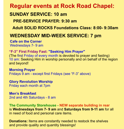Morning Prayer  Fridays 9 am - except first Fridays (see “F-3” above)  Glory Revolution Worship Friday each month at 7pm  Men’s Breakfast 2nd and 4th Saturdays - 8 am  The Community Storehouse - NEW separate building in rear is Wednesdays from 7- 9 am and Saturdays from 9-11 am for all  in need of food and personal care items.    Donations: Items are constantly needed to restock the shelves  and provide quality and quantity blessings!         “F-3” First Friday Fast: "Seeking Him Prayer"  (The first Friday of every month is devoted to prayer and fasting)  10 am: Seeking Him in worship personally and on behalf of the region  and beyond!             Adult SOLID ROCKS Foundations Class: 8:00- 9:30am Cafe on the Corner Wednesdays 7- 9 am PRE-SERVICE PRAYER: 9:30 am   SUNDAY SERVICE: 10 am    Regular events at Rock Road Chapel: WEDNESDAY MID-WEEK SERVICE: 7 pm